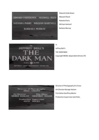 Edward Underdown
Maxwell Reed
NatashaParry
WilliamHartnell
Barbara Murray
in
JeffreyDell’s
THE DARKMAN
CopyrightMCML IdependentArtistsLTD
Directorof PhotographyEricCross
Art DirectorGeorge Haslam
FilmEditorGeoffreyMuller
ProductionSupervisorJackHicks
 