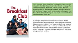 This is the cover photo of the film ‘The Breakfast Club’. From this
picture it is clear that the audience of the film will be young. The
people are teenagers themselves and are wearing the latest
fashion clothes that teenagers would wear. Teenagers would be
able to relate to this and would be attracted to it if they saw it on
the shelf of a shop. The dialogue is very simple and childish which
is what teenagers would like.
By looking at this photo, there is no clear indication of what
gender audience the film is aimed at. There are male and female
characters shown and there is no background colour or features
that might be associated with a particular sex. The colour of the
dialogue is gender neutral and the title is also not suggestive of
gender. This proves that most coming of age films are directed at
teenagers of both genders.
 