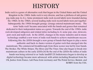 HISTORY
Indie rock is a genre of alternative rock that began in the United States and the United
Kingdom in the 1980s. Indie rock is very diverse, and has a plethora of sub genres
(eg; indie pop, lo-fi..) Some prominent indie rock record labels were founded during
the 1980s. In the 1980s, several leading indie rock record labels were put together.
Subsequently, the 1990s brought grunge. Grunge entered mainstream music. The
term "indie rock" became associated with the bands and genres that remained
dedicated to their independent status as a genre. Towards the end of the 1990s, indie
rock developed subgenres and related styles including lo-fi, noise pop, emo, slowcore,
post-rock and math rock. In the 2000s, changes in the music industry and in music
technology enabled a new wave of indie rock bands to achieve mainstream success.
Following this, the 2000s brought a new group of bands that begun to play a more
authentic and back-to-basics version of guitar rock that emerged into the
mainstream. The commercial breakthrough from these scenes was led by four bands:
The Strokes, The White Stripes, The Hives and The Vines. Emo also began to break into
mainstream culture in the early 2000s.[4] By the end of the 2000s the influx of indie
bands was being referred to as "indie landfill".[5] Indietronica began to develop as
digital technology became more advanced, with artists including Broadcast from the
UK, Justice from France, Lali Puna from Germany and The Postal Service, Ratatat, and
BOBBY from the USA.
 
