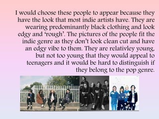 I would choose these people to appear because they
have the look that most indie artists have. They are
wearing predominantly black clothing and look
edgy and ‘rough’. The pictures of the people fit the
indie genre as they don’t look clean cut and have
an edgy vibe to them. They are relativley young,
but not too young that they would appeal to
teenagers and it would be hard to distinguish if
they belong to the pop genre.
 