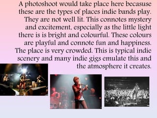 A photoshoot would take place here becasuse
these are the types of places indie bands play.
They are not well lit. This connotes mystery
and excitement, especially as the little light
there is is bright and colourful. These colours
are playful and connote fun and happiness.
The place is very crowded. This is typical indie
scenery and many indie gigs emulate this and
the atmosphere it creates.
 