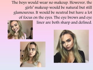 The boys would wear no makeup. However, the
girls’ makeup would be natural but still
glamourous. It would be neutral but have a lot
of focus on the eyes. The eye brows and eye
liner are both sharp and defined.
 