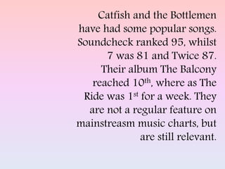 Catfish and the Bottlemen
have had some popular songs.
Soundcheck ranked 95, whilst
7 was 81 and Twice 87.
Their album The Balcony
reached 10th, where as The
Ride was 1st for a week. They
are not a regular feature on
mainstreasm music charts, but
are still relevant.
 
