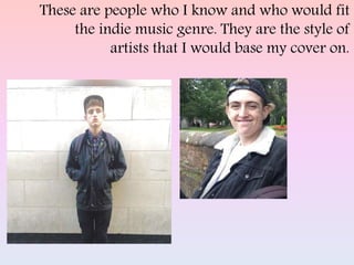 These are people who I know and who would fit
the indie music genre. They are the style of
artists that I would base my cover on.
 