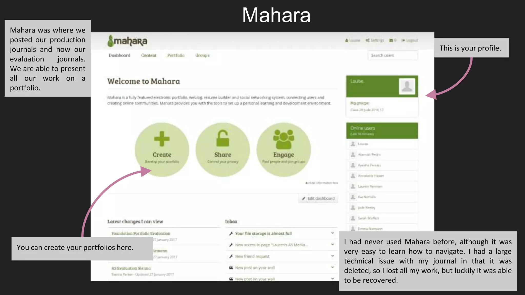 You can create your portfolios here.
This is your profile.
Mahara was where we
posted our production
journals and now our
evaluation journals.
We are able to present
all our work on a
portfolio.
I had never used Mahara before, although it was
very easy to learn how to navigate. I had a large
technical issue with my journal in that it was
deleted, so I lost all my work, but luckily it was able
to be recovered.
Mahara
 