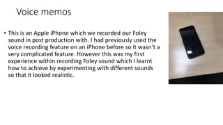 Voice memos
• This is an Apple iPhone which we recorded our Foley
sound in post production with. I had previously used the
voice recording feature on an iPhone before so it wasn’t a
very complicated feature. However this was my first
experience within recording Foley sound which I learnt
how to achieve by experimenting with different sounds
so that it looked realistic.
 