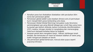 Pemanasan
Global
• Kenaikan paras laut disebabkan disebabkan oleh perubahan iklim
dunia dan pemanasan global.
• Pemanasan global adalah suatu keadaan dimana suhu di permukaan
bumi menjadi lebih panas berbanding suhu biasa.
• Pemanasan Global (Global Warming) merupakan suatu fenomena
pemerangkapan gas yang dikenali sebagai gas rumah hijau yang mana
kumpulan gas (karbon dioksida, karbon monoksida, kloroflorokarbon
(CFC), metana, nitrogen oksida) ini menghalang dan memerangkap
haba bumi daripada terbebas keluar ke angkasa.
• Kawasan pantai akan mengalami banjir , hakisan, kehilangan tanah
lembab, dan kemasukan air masin ke kawasan tadahan air tawar yang
boleh mengancam bekalan air bersih.
• Jika pemanasan global berterusan, manusia akan pupus seperti
pupusnya dinosaur.
 