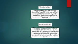 Tindakan Mitgasi
Mengurangkan perbuatan manusia
disebabkan masalah pemanasan global .
Ia juga boleh diertikan menyekat
pemanasan global melalui perbuatan
manusia
Tindakan Adaptasi
Penyesuain dengan keadaan sesuatu,
tindakan adaptasi dilakukan bagi
menyelesaikan dan mengatasi masalah di
kawasan tersebut dengan membuat
penyesuaian antara tempat dan keadaan
cuaca
 