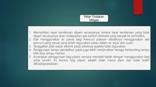Pelan Tindakan
Mitgasi
1. Memastikan tayar kenderaan dipam secukupnya, kerana tayar kenderaan yang tidak
dipam secukupnya akan melepaskan gas karbon dioksida yang banyak ke atmosfera.
2. Elak menggunakan air panas bagi mencuci pakaian sebaliknya menggunakan alat
pencuci yang sesuai yang boleh digunakan walau dalam air sejuk dan suam.
3. Tanggalkan plak wayar elektrik pada soketnya apabila tidak digunakan.
4. Penggunaan lampu pendaflour pada juga lebih menjimatkan tenaga berbanding lampu
bilik atau lampu mentol.
5. Kurangkan penggunaan beg plastic semasa membeli-belah dengan menggunakan beg
anda sendiri. Ini kerana beg plastic adalah tidak mesra alam dan tidak boleh
dibiodegradasikan.
 