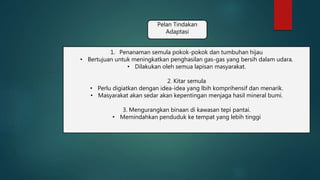 Pelan Tindakan
Adaptasi
1. Penanaman semula pokok-pokok dan tumbuhan hijau
• Bertujuan untuk meningkatkan penghasilan gas-gas yang bersih dalam udara.
• Dilakukan oleh semua lapisan masyarakat.
2. Kitar semula
• Perlu digiatkan dengan idea-idea yang lbih komprihensif dan menarik.
• Masyarakat akan sedar akan kepentingan menjaga hasil mineral bumi.
3. Mengurangkan binaan di kawasan tepi pantai.
• Memindahkan penduduk ke tempat yang lebih tinggi
 