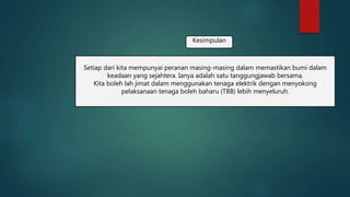 Kesimpulan
Setiap dari kita mempunyai peranan masing-masing dalam memastikan bumi dalam
keadaan yang sejahtera. Ianya adalah satu tanggungjawab bersama.
Kita boleh lah jimat dalam menggunakan tenaga elektrik dengan menyokong
pelaksanaan tenaga boleh baharu (TBB) lebih menyeluruh.
 