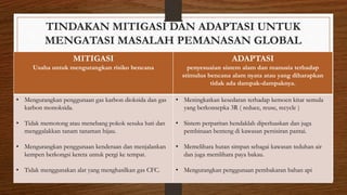 TINDAKAN MITIGASI DAN ADAPTASI UNTUK
MENGATASI MASALAH PEMANASAN GLOBAL
MITIGASI
Usaha untuk mengurangkan risiko bencana
ADAPTASI
penyesuaian sistem alam dan manusia terhadap
stimulus bencana alam nyata atau yang diharapkan
tidak ada dampak-dampaknya.
• Mengurangkan penggunaan gas karbon dioksida dan gas
karbon monoksida.
• Tidak memotong atau menebang pokok sesuka hati dan
menggalakkan tanam tanaman hijau.
• Mengurangkan penggunaan kenderaan dan menjalankan
kempen berkongsi kereta untuk pergi ke tempat.
• Tidak menggunakan alat yang menghasilkan gas CFC.
• Meningkatkan kesedaran terhadap kemoen kitar semula
yang berkonsepka 3R ( reduce, reuse, recycle )
• Sistem perparitan hendaklah diperluaskan dan juga
pembinaan benteng di kawasan persisiran pantai.
• Memelihara hutan simpan sebagai kawasan teduhan air
dan juga memlihara paya bakau.
• Mengurangkan penggunaan pembakaran bahan api
 