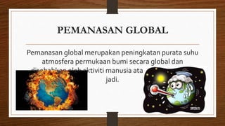 PEMANASAN GLOBAL
Pemanasan global merupakan peningkatan purata suhu
atmosfera permukaan bumi secara global dan
disebabkan oleh aktiviti manusia atau secara semuka
jadi.
 