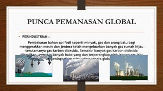 PUNCA PEMANASAN GLOBAL
• PERINDUSTRIAN :
Pembakaran bahan api fosil seperti minyak, gas dan arang batu bagi
menggerakkan mesin dan jentera telah mengeluarkan banyak gas rumah hijau
terutamanya gas karbon dioksida. Semakin banyak gas karbon dioksida
dihasilkan, semakin banyak haba yang dan terperangkap oleh lapisan gas lalu
meningkatkan suhu udara secara global.
 