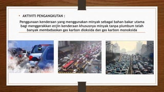• AKTIVITI PENGANGKUTAN :
Penggunaan kenderaan yang menggunakan minyak sebagai bahan bakar utama
bagi menggerakkan enjin kenderaan khususnya minyak tanpa plumbum telah
banyak membebaskan gas karbon dioksida dan gas karbon monoksida
 