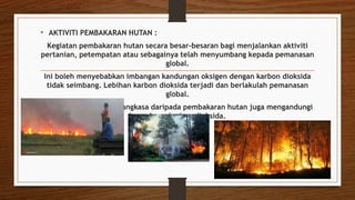 • AKTIVITI PEMBAKARAN HUTAN :
Kegiatan pembakaran hutan secara besar-besaran bagi menjalankan aktiviti
pertanian, petempatan atau sebagainya telah menyumbang kepada pemanasan
global.
Ini boleh menyebabkan imbangan kandungan oksigen dengan karbon dioksida
tidak seimbang. Lebihan karbon dioksida terjadi dan berlakulah pemanasan
global.
Asap yang terbebas ke angkasa daripada pembakaran hutan juga mengandungi
banyak gas karbon dioksida.
 