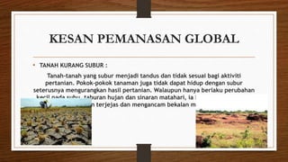 KESAN PEMANASAN GLOBAL
• TANAH KURANG SUBUR :
Tanah-tanah yang subur menjadi tandus dan tidak sesuai bagi aktiviti
pertanian. Pokok-pokok tanaman juga tidak dapat hidup dengan subur
seterusnya mengurangkan hasil pertanian. Walaupun hanya berlaku perubahan
kecil pada suhu, taburan hujan dan sinaran matahari, ia boleh menyebabkan
hasil pertanian terjejas dan mengancam bekalan makanan dunia.
 
