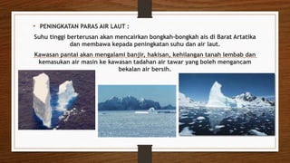 • PENINGKATAN PARAS AIR LAUT :
Suhu tinggi berterusan akan mencairkan bongkah-bongkah ais di Barat Artatika
dan membawa kepada peningkatan suhu dan air laut.
Kawasan pantai akan mengalami banjir, hakisan, kehilangan tanah lembab dan
kemasukan air masin ke kawasan tadahan air tawar yang boleh mengancam
bekalan air bersih.
 