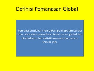 Definisi Pemanasan Global
Pemanasan global merupakan peningkatan purata
suhu atmosfera permukaan bumi secara global dan
disebabkan oleh aktiviti manusia atau secara
semula jadi.
 