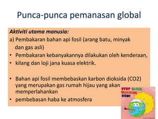 Punca-punca pemanasan global
Aktiviti utama manusia:
a) Pembakaran bahan api fosil (arang batu, minyak
dan gas asli)
• Pembakaran kebanyakannya dilakukan oleh kenderaan,
• kilang dan loji jana kuasa elektrik.
• Bahan api fosil membebaskan karbon dioksida (CO2)
yang merupakan gas rumah hijau yang akan
memperlahankan
• pembebasan haba ke atmosfera
 