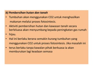 b) Pembersihan hutan dan tanah
• Tumbuhan akan menggunakan CO2 untuk menghasilkan
makanan melalui proses fotosintesis.
• Aktiviti pembersihan hutan dan kawasan tanah secara
berleluasa akan menyumbang kepada peningkatan gas rumah
• hijau.
• Hal ini berlaku kerana semakin kurang tumbuhan yang
menggunakan CO2 untuk proses fotosintesis. Jika masalah ini
• terus berlaku tanpa kawalan pihak berkuasa ia akan
memburukan lagi keadaan semasa
 