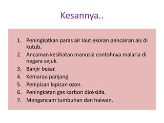 Kesannya..
1. Peningkatkan paras air laut ekoran pencairan ais di
kutub.
2. Ancaman kesihatan manusia contohnya malaria di
negara sejuk.
3. Banjir besar.
4. Kemarau panjang.
5. Penipisan lapisan ozon.
6. Peningkatan gas karbon dioksida.
7. Mengancam tumbuhan dan haiwan.
 