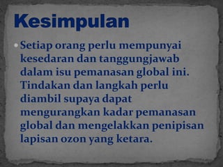  Setiap orang perlu mempunyai
kesedaran dan tanggungjawab
dalam isu pemanasan global ini.
Tindakan dan langkah perlu
diambil supaya dapat
mengurangkan kadar pemanasan
global dan mengelakkan penipisan
lapisan ozon yang ketara.
 
