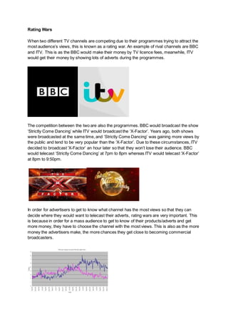 Rating Wars
When two different TV channels are competing due to their programmes trying to attract the
most audience’s views, this is known as a rating war. An example of rival channels are BBC
and ITV. This is as the BBC would make their money by TV licence fees, meanwhile, ITV
would get their money by showing lots of adverts during the programmes.
The competition between the two are also the programmes. BBC would broadcast the show
‘Strictly Come Dancing’ while ITV would broadcast the ‘X-Factor’. Years ago, both shows
were broadcasted at the same time, and ‘Strictly Come Dancing’ was gaining more views by
the public and tend to be very popular than the ‘X-Factor’. Due to these circumstances, ITV
decided to broadcast ‘X-Factor’ an hour later so that they won’t lose their audience. BBC
would telecast ‘Strictly Come Dancing’ at 7pm to 8pm whereas ITV would telecast ‘X-Factor’
at 8pm to 9:50pm.
In order for advertisers to get to know what channel has the most views so that they can
decide where they would want to telecast their adverts, rating wars are very important. This
is because in order for a mass audience to get to know of their products/adverts and get
more money, they have to choose the channel with the most views. This is also as the more
money the advertisers make, the more chances they get close to becoming commercial
broadcasters.
 