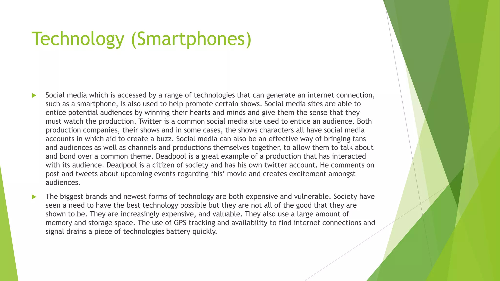 Technology (Smartphones)
 Social media which is accessed by a range of technologies that can generate an internet connection,
such as a smartphone, is also used to help promote certain shows. Social media sites are able to
entice potential audiences by winning their hearts and minds and give them the sense that they
must watch the production. Twitter is a common social media site used to entice an audience. Both
production companies, their shows and in some cases, the shows characters all have social media
accounts in which aid to create a buzz. Social media can also be an effective way of bringing fans
and audiences as well as channels and productions themselves together, to allow them to talk about
and bond over a common theme. Deadpool is a great example of a production that has interacted
with its audience. Deadpool is a citizen of society and has his own twitter account. He comments on
post and tweets about upcoming events regarding ‘his’ movie and creates excitement amongst
audiences.
 The biggest brands and newest forms of technology are both expensive and vulnerable. Society have
seen a need to have the best technology possible but they are not all of the good that they are
shown to be. They are increasingly expensive, and valuable. They also use a large amount of
memory and storage space. The use of GPS tracking and availability to find internet connections and
signal drains a piece of technologies battery quickly.
 
