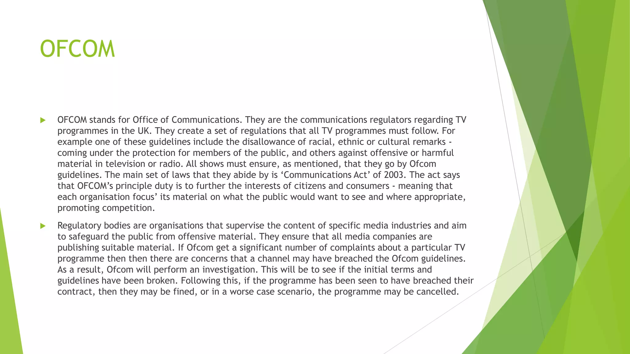 OFCOM
 OFCOM stands for Office of Communications. They are the communications regulators regarding TV
programmes in the UK. They create a set of regulations that all TV programmes must follow. For
example one of these guidelines include the disallowance of racial, ethnic or cultural remarks -
coming under the protection for members of the public, and others against offensive or harmful
material in television or radio. All shows must ensure, as mentioned, that they go by Ofcom
guidelines. The main set of laws that they abide by is ‘Communications Act’ of 2003. The act says
that OFCOM’s principle duty is to further the interests of citizens and consumers - meaning that
each organisation focus’ its material on what the public would want to see and where appropriate,
promoting competition.
 Regulatory bodies are organisations that supervise the content of specific media industries and aim
to safeguard the public from offensive material. They ensure that all media companies are
publishing suitable material. If Ofcom get a significant number of complaints about a particular TV
programme then then there are concerns that a channel may have breached the Ofcom guidelines.
As a result, Ofcom will perform an investigation. This will be to see if the initial terms and
guidelines have been broken. Following this, if the programme has been seen to have breached their
contract, then they may be fined, or in a worse case scenario, the programme may be cancelled.
 