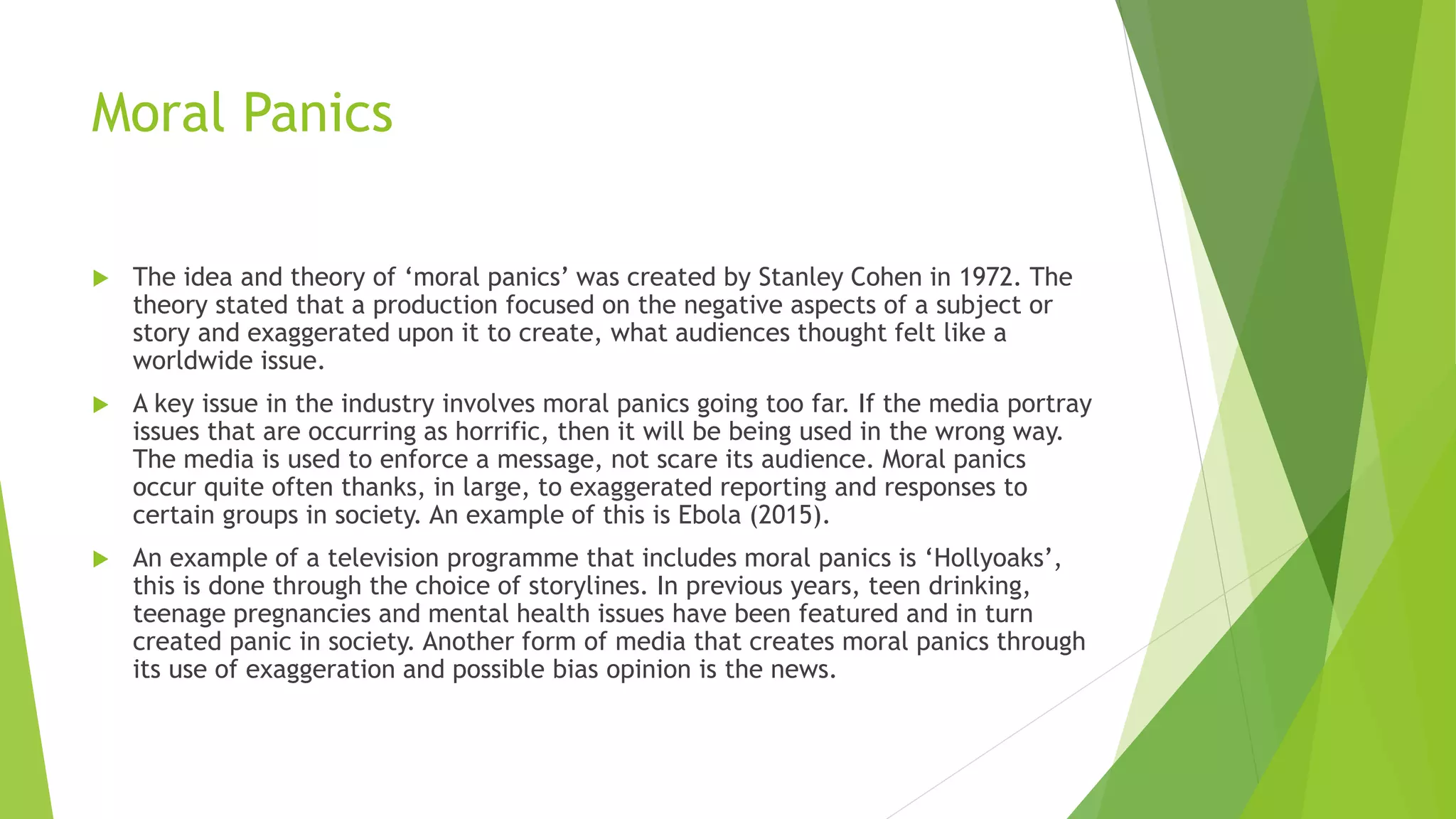 Moral Panics
 The idea and theory of ‘moral panics’ was created by Stanley Cohen in 1972. The
theory stated that a production focused on the negative aspects of a subject or
story and exaggerated upon it to create, what audiences thought felt like a
worldwide issue.
 A key issue in the industry involves moral panics going too far. If the media portray
issues that are occurring as horrific, then it will be being used in the wrong way.
The media is used to enforce a message, not scare its audience. Moral panics
occur quite often thanks, in large, to exaggerated reporting and responses to
certain groups in society. An example of this is Ebola (2015).
 An example of a television programme that includes moral panics is ‘Hollyoaks’,
this is done through the choice of storylines. In previous years, teen drinking,
teenage pregnancies and mental health issues have been featured and in turn
created panic in society. Another form of media that creates moral panics through
its use of exaggeration and possible bias opinion is the news.
 