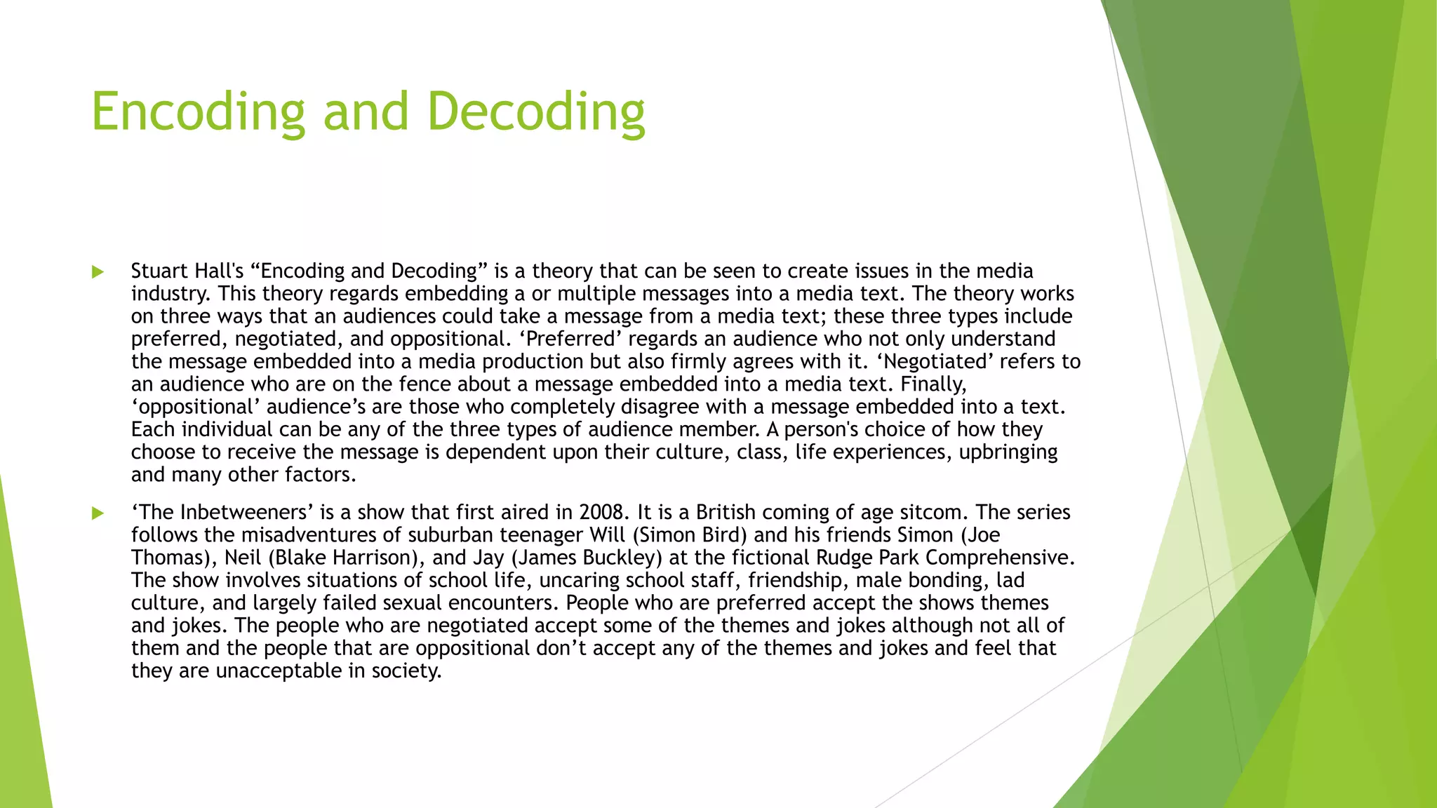 Encoding and Decoding
 Stuart Hall's “Encoding and Decoding” is a theory that can be seen to create issues in the media
industry. This theory regards embedding a or multiple messages into a media text. The theory works
on three ways that an audiences could take a message from a media text; these three types include
preferred, negotiated, and oppositional. ‘Preferred’ regards an audience who not only understand
the message embedded into a media production but also firmly agrees with it. ‘Negotiated’ refers to
an audience who are on the fence about a message embedded into a media text. Finally,
‘oppositional’ audience’s are those who completely disagree with a message embedded into a text.
Each individual can be any of the three types of audience member. A person's choice of how they
choose to receive the message is dependent upon their culture, class, life experiences, upbringing
and many other factors.
 ‘The Inbetweeners’ is a show that first aired in 2008. It is a British coming of age sitcom. The series
follows the misadventures of suburban teenager Will (Simon Bird) and his friends Simon (Joe
Thomas), Neil (Blake Harrison), and Jay (James Buckley) at the fictional Rudge Park Comprehensive.
The show involves situations of school life, uncaring school staff, friendship, male bonding, lad
culture, and largely failed sexual encounters. People who are preferred accept the shows themes
and jokes. The people who are negotiated accept some of the themes and jokes although not all of
them and the people that are oppositional don’t accept any of the themes and jokes and feel that
they are unacceptable in society.
 