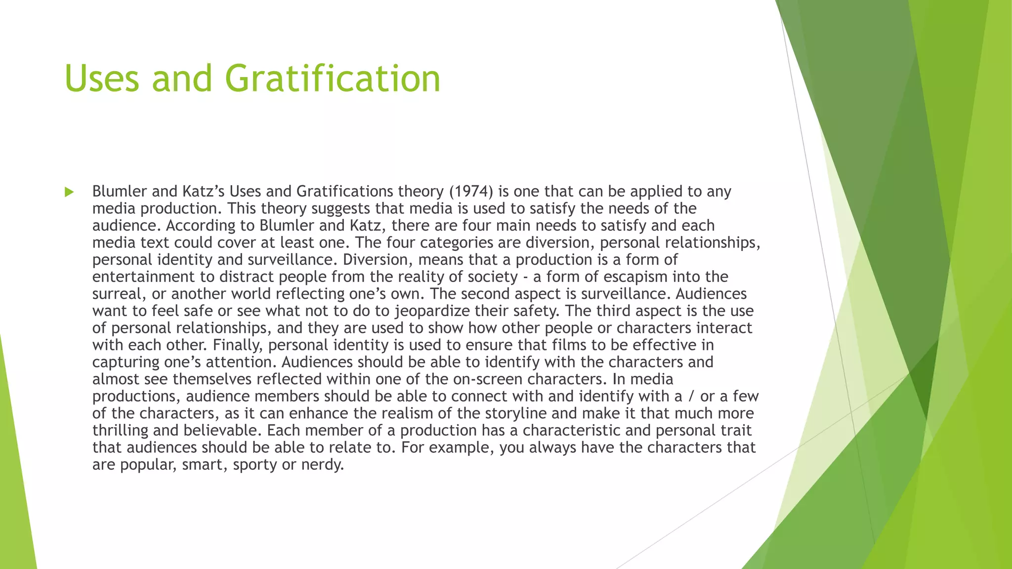 Uses and Gratification
 Blumler and Katz’s Uses and Gratifications theory (1974) is one that can be applied to any
media production. This theory suggests that media is used to satisfy the needs of the
audience. According to Blumler and Katz, there are four main needs to satisfy and each
media text could cover at least one. The four categories are diversion, personal relationships,
personal identity and surveillance. Diversion, means that a production is a form of
entertainment to distract people from the reality of society - a form of escapism into the
surreal, or another world reflecting one’s own. The second aspect is surveillance. Audiences
want to feel safe or see what not to do to jeopardize their safety. The third aspect is the use
of personal relationships, and they are used to show how other people or characters interact
with each other. Finally, personal identity is used to ensure that films to be effective in
capturing one’s attention. Audiences should be able to identify with the characters and
almost see themselves reflected within one of the on-screen characters. In media
productions, audience members should be able to connect with and identify with a / or a few
of the characters, as it can enhance the realism of the storyline and make it that much more
thrilling and believable. Each member of a production has a characteristic and personal trait
that audiences should be able to relate to. For example, you always have the characters that
are popular, smart, sporty or nerdy.
 