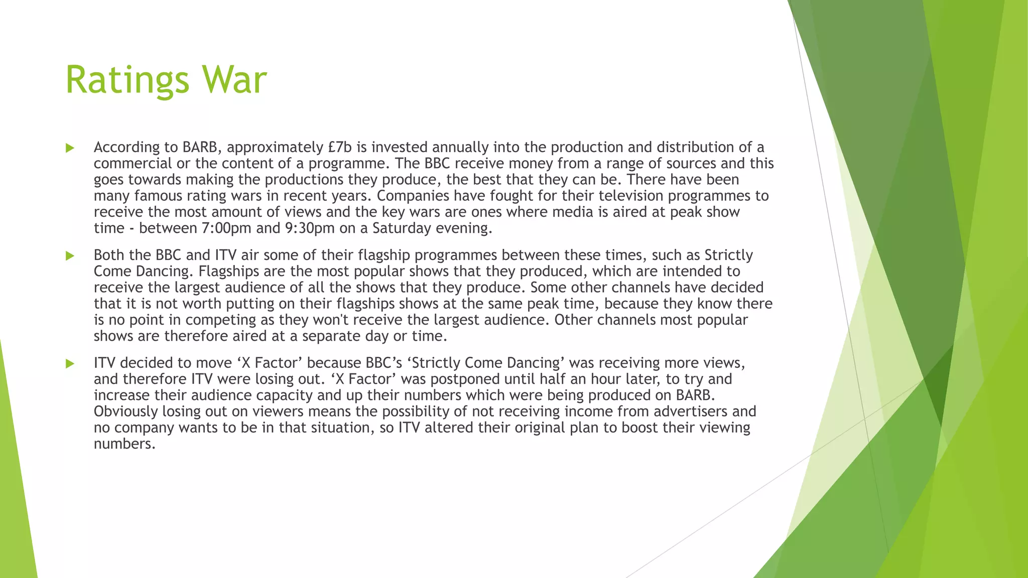 Ratings War
 According to BARB, approximately £7b is invested annually into the production and distribution of a
commercial or the content of a programme. The BBC receive money from a range of sources and this
goes towards making the productions they produce, the best that they can be. There have been
many famous rating wars in recent years. Companies have fought for their television programmes to
receive the most amount of views and the key wars are ones where media is aired at peak show
time - between 7:00pm and 9:30pm on a Saturday evening.
 Both the BBC and ITV air some of their flagship programmes between these times, such as Strictly
Come Dancing. Flagships are the most popular shows that they produced, which are intended to
receive the largest audience of all the shows that they produce. Some other channels have decided
that it is not worth putting on their flagships shows at the same peak time, because they know there
is no point in competing as they won't receive the largest audience. Other channels most popular
shows are therefore aired at a separate day or time.
 ITV decided to move ‘X Factor’ because BBC’s ‘Strictly Come Dancing’ was receiving more views,
and therefore ITV were losing out. ‘X Factor’ was postponed until half an hour later, to try and
increase their audience capacity and up their numbers which were being produced on BARB.
Obviously losing out on viewers means the possibility of not receiving income from advertisers and
no company wants to be in that situation, so ITV altered their original plan to boost their viewing
numbers.
 