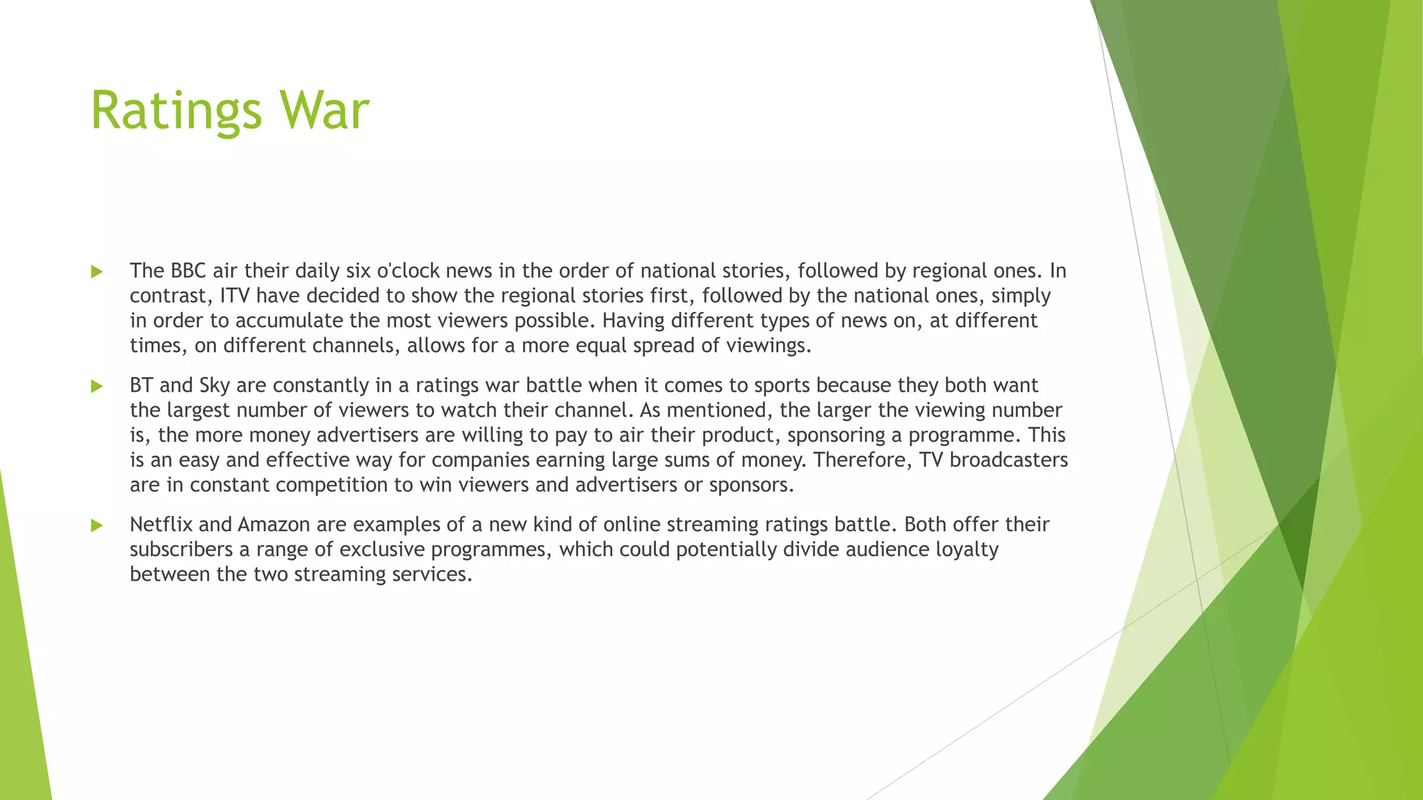 Ratings War
 The BBC air their daily six o'clock news in the order of national stories, followed by regional ones. In
contrast, ITV have decided to show the regional stories first, followed by the national ones, simply
in order to accumulate the most viewers possible. Having different types of news on, at different
times, on different channels, allows for a more equal spread of viewings.
 BT and Sky are constantly in a ratings war battle when it comes to sports because they both want
the largest number of viewers to watch their channel. As mentioned, the larger the viewing number
is, the more money advertisers are willing to pay to air their product, sponsoring a programme. This
is an easy and effective way for companies earning large sums of money. Therefore, TV broadcasters
are in constant competition to win viewers and advertisers or sponsors.
 Netflix and Amazon are examples of a new kind of online streaming ratings battle. Both offer their
subscribers a range of exclusive programmes, which could potentially divide audience loyalty
between the two streaming services.
 