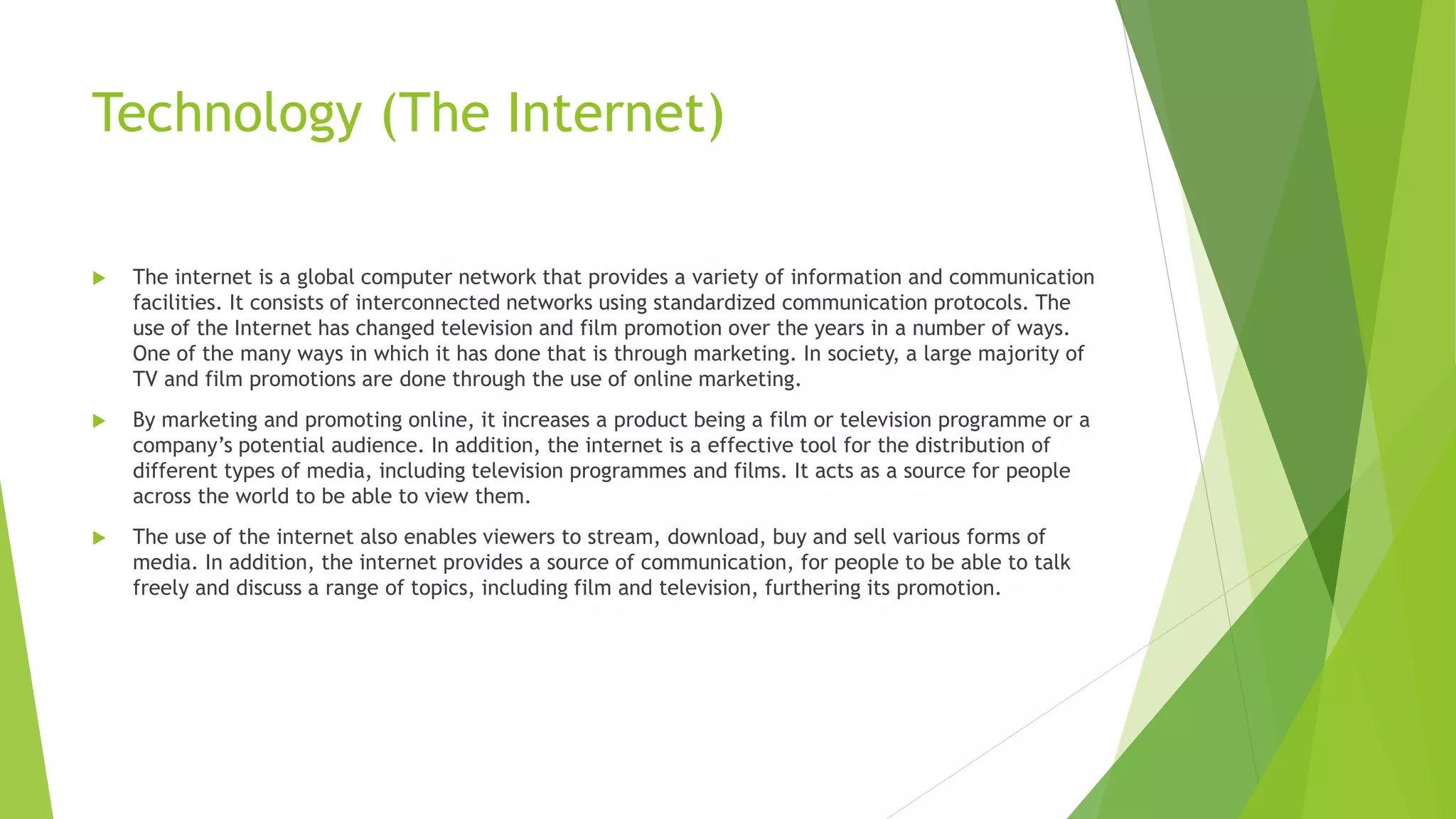 Technology (The Internet)
 The internet is a global computer network that provides a variety of information and communication
facilities. It consists of interconnected networks using standardized communication protocols. The
use of the Internet has changed television and film promotion over the years in a number of ways.
One of the many ways in which it has done that is through marketing. In society, a large majority of
TV and film promotions are done through the use of online marketing.
 By marketing and promoting online, it increases a product being a film or television programme or a
company’s potential audience. In addition, the internet is a effective tool for the distribution of
different types of media, including television programmes and films. It acts as a source for people
across the world to be able to view them.
 The use of the internet also enables viewers to stream, download, buy and sell various forms of
media. In addition, the internet provides a source of communication, for people to be able to talk
freely and discuss a range of topics, including film and television, furthering its promotion.
 