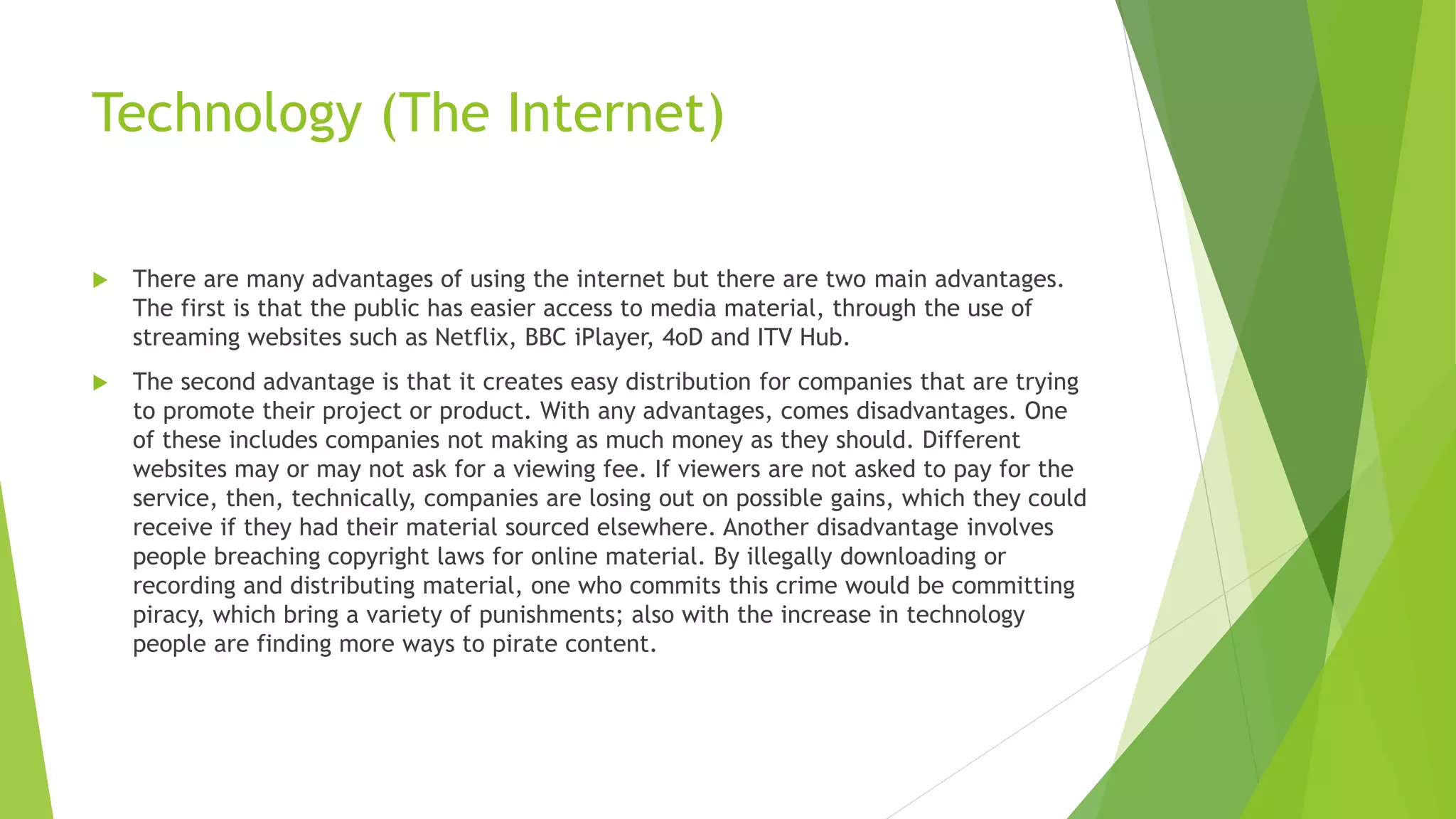 Technology (The Internet)
 There are many advantages of using the internet but there are two main advantages.
The first is that the public has easier access to media material, through the use of
streaming websites such as Netflix, BBC iPlayer, 4oD and ITV Hub.
 The second advantage is that it creates easy distribution for companies that are trying
to promote their project or product. With any advantages, comes disadvantages. One
of these includes companies not making as much money as they should. Different
websites may or may not ask for a viewing fee. If viewers are not asked to pay for the
service, then, technically, companies are losing out on possible gains, which they could
receive if they had their material sourced elsewhere. Another disadvantage involves
people breaching copyright laws for online material. By illegally downloading or
recording and distributing material, one who commits this crime would be committing
piracy, which bring a variety of punishments; also with the increase in technology
people are finding more ways to pirate content.
 