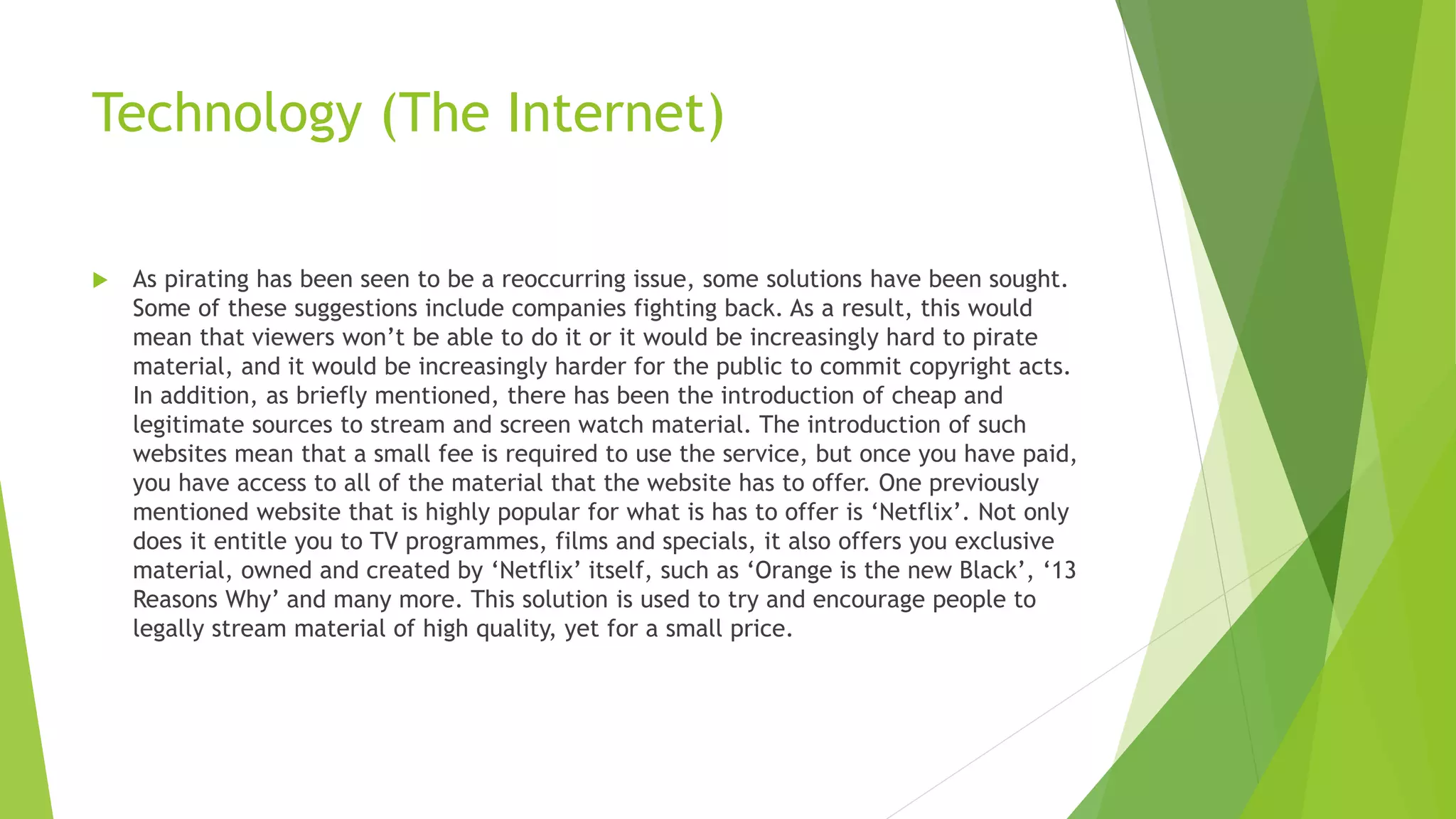 Technology (The Internet)
 As pirating has been seen to be a reoccurring issue, some solutions have been sought.
Some of these suggestions include companies fighting back. As a result, this would
mean that viewers won’t be able to do it or it would be increasingly hard to pirate
material, and it would be increasingly harder for the public to commit copyright acts.
In addition, as briefly mentioned, there has been the introduction of cheap and
legitimate sources to stream and screen watch material. The introduction of such
websites mean that a small fee is required to use the service, but once you have paid,
you have access to all of the material that the website has to offer. One previously
mentioned website that is highly popular for what is has to offer is ‘Netflix’. Not only
does it entitle you to TV programmes, films and specials, it also offers you exclusive
material, owned and created by ‘Netflix’ itself, such as ‘Orange is the new Black’, ‘13
Reasons Why’ and many more. This solution is used to try and encourage people to
legally stream material of high quality, yet for a small price.
 