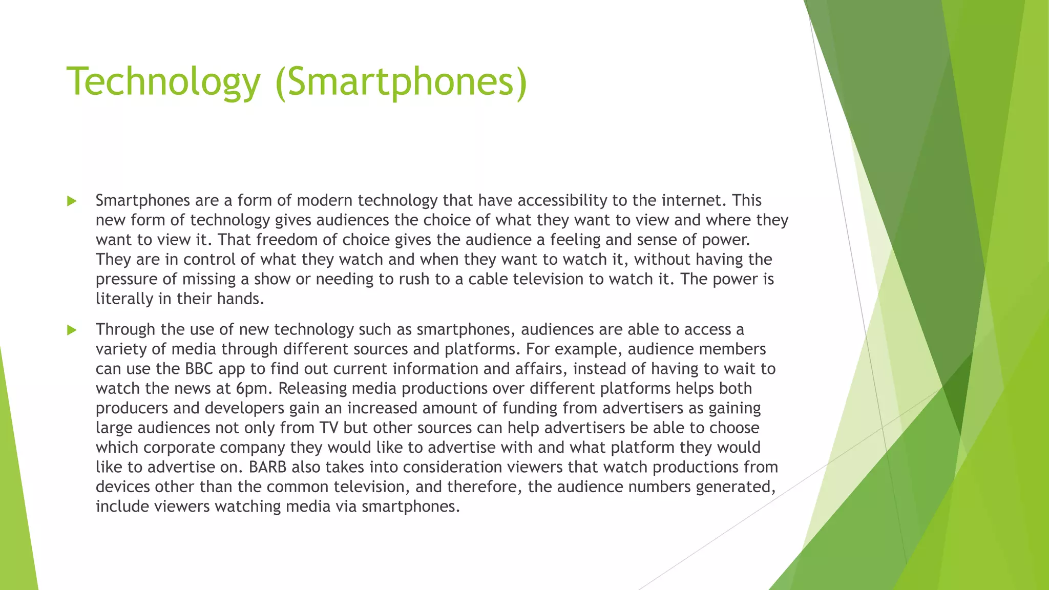 Technology (Smartphones)
 Smartphones are a form of modern technology that have accessibility to the internet. This
new form of technology gives audiences the choice of what they want to view and where they
want to view it. That freedom of choice gives the audience a feeling and sense of power.
They are in control of what they watch and when they want to watch it, without having the
pressure of missing a show or needing to rush to a cable television to watch it. The power is
literally in their hands.
 Through the use of new technology such as smartphones, audiences are able to access a
variety of media through different sources and platforms. For example, audience members
can use the BBC app to find out current information and affairs, instead of having to wait to
watch the news at 6pm. Releasing media productions over different platforms helps both
producers and developers gain an increased amount of funding from advertisers as gaining
large audiences not only from TV but other sources can help advertisers be able to choose
which corporate company they would like to advertise with and what platform they would
like to advertise on. BARB also takes into consideration viewers that watch productions from
devices other than the common television, and therefore, the audience numbers generated,
include viewers watching media via smartphones.
 