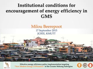 Effective energy efficiency policy implementation targeting
“New Modern Energy CONsumers” in the Greater Mekong Subregion
Institutional conditions for
encouragement of energy efficiency in
GMS
Milou Beerepoot
17 September 2015
JGSEE, KMUTT
 