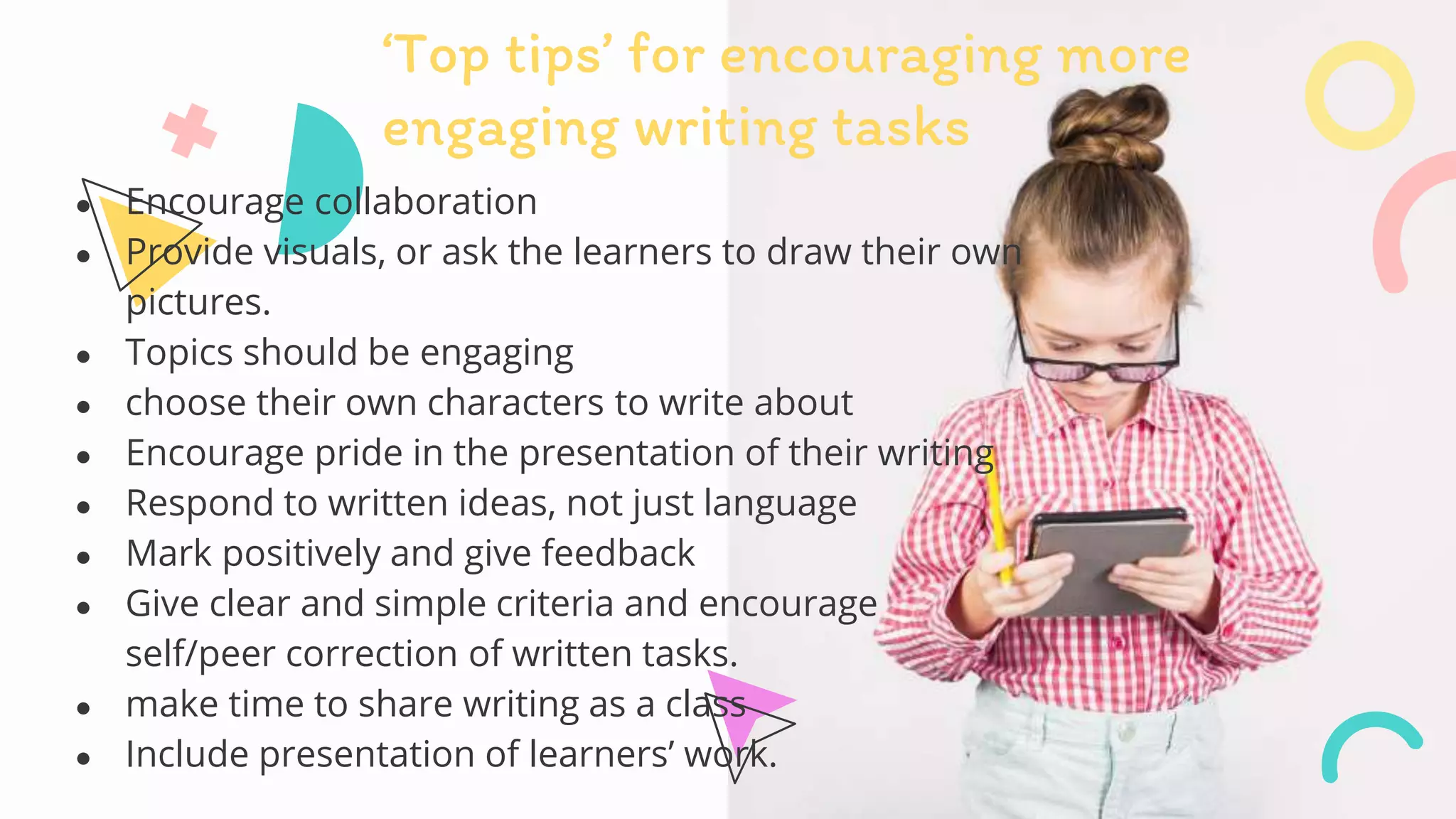 ● Encourage collaboration
● Provide visuals, or ask the learners to draw their own
pictures.
● Topics should be engaging
● choose their own characters to write about
● Encourage pride in the presentation of their writing
● Respond to written ideas, not just language
● Mark positively and give feedback
● Give clear and simple criteria and encourage
self/peer correction of written tasks.
● make time to share writing as a class
● Include presentation of learners’ work.
‘Top tips’ for encouraging more
engaging writing tasks