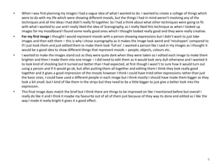 •

•

•

•

When I was first planning my images I had a vague idea of what I wanted to do. I wanted to create a collage of things which
were to do with my life which were showing different moods, but the things I had in mind weren't involving any of the
techniques and all the ideas I had didn’t really fit together. So I had a think about what other techniques were going to fit
with what I wanted to use and I really liked the idea of Scanography, as I really liked this technique as when I looked up
images for my moodboard I found some really good ones which I thought looked really good and they were really creative.
For my first image I thought I would represent moods with a person showing expressions but I didn’t want to just take
images and then edit them – this is why I chose scanography as it makes the image look weird and ‘misshapen’ compared to
if I just took them and just edited them to make them look ‘full on’. I wanted a person like I said in my images as I thought it
would be a good idea to show different things that represent moods – people, objects, colours etc.
I wanted to make the images stand out as they were quite dark when they were taken so I edited each image to make them
brighter and then I made them into one image – I did need to edit them as it would look very dull otherwise and I wanted it
to look kind of shocking but it turned out better than I had expected, at first though I wasn’t to sure how it would turn out
using a person and if it would go ok, but after putting them all together and editing them I think they look really good
together and it gives a good impression of the moods however I think I could have tried other expressions rather than just
the basic ones, I could have used a different people in each image but I think mostly I should have made them bigger as they
look a bit small, but I kind of like them in the strips but they need to be a little bigger to just give a better look into the
expression.
This final image does match the brief but I think there are things to be improved on like I mentioned before but overall I
really do like it and I think it maybe my favourite out of all of them just because of they way its done and edited as I like the
way I made it really bright it gives it a good effect.

8

 