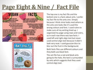 Page Eight & Nine / Fact File
The top one is my fact file and the
bottom one is a facts about ants. I prefer
my fact file to the ants one. Simply
because I think mine looks neat where as
the ants one looks like it’s used the
wrong colours and font. I used rulers to
make sure all my writing lined up. I
organized my page using rows and rulers,
so in each row there was two facts. I
used left and right align text but never
used central align text because it didn’t
look very neat. I used gaussian blur to
blur out the fruit in the background.
Both facts files use different colours and
they both use black font.
The ant file has a red and black ants
going to the hole, the text is surrounded
by ants which suggests that they used
central align text.
 