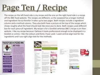 Page Ten / Recipe
The recipe on the left hand side is my recipe and the one on the right hand side is a recipe
off the BBC food website. The recipes are different, so the seaweed has a longer method
and ingredient list so therefor it takes up to two pages. Both recipes include a ingredient
column and a method column. They also both have a picture at the top of the recipe which
shows roughly what the food should look like once you’re done. Both recipes used different
box for each piece of ingredient. My recipe is for a booklet whereas BBC’s recipe is on their
website. I like my recipe because I believe it looks professional enough to be displayed in a
booklet or online. I like the colours and fonts I have used. I used central align text for the
ingredients and I use right align text for the methods.
 