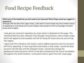 Food Recipe Feedback
I only got one comment regarding my recipe which is displayed on this page. This
individual liked the idea, however, they thought I should have a more simple recipe
which will appeal to more people and will be cheap for those who are just turning
into vegans.
I agree with this individual, the recipe I used is slightly expensive and not everyone
will find it appealing. If I was to go back and choose a new recipe, I would do deep
research into the best and the cheapest recipe. I would also change the
background colour because I think it’s too dark compared to the rest of my booklet.
Throughout the whole booklet, I used pastel colours apart from the recipe page.
 