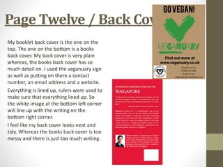 Page Twelve / Back Cover
My booklet back cover is the one on the
top. The one on the bottom is a books
back cover. My back cover is very plain
whereas, the books back cover has so
much detail on. I used the veganuary sign
as well as putting on there a contact
number, an email address and a website.
Everything is lined up, rulers were used to
make sure that everything lined up. So
the white image at the bottom left corner
will line up with the writing on the
bottom right corner.
I feel like my back cover looks neat and
tidy. Whereas the books back cover is too
messy and there is just too much writing.
 