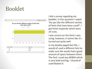 Booklet
I did a survey regarding my
booklet. In this question I asked
‘Do you like the different variety
of fonts that have been used?’. I
got three responds which were
all a yes.
I was unsure on the fonts I was
using, however, it seems like it’s
turned out quite well.
In my double paged fact file, I
would of used a different font to
make sure the words had a good
amount of space between them.
The font I used was BEBAS which
is very bold and big. I should of
used Bodoni X.
 