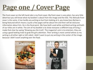 Page one / Cover Page
The front cover on the left hand side is my front cover. My front cover is very plain, has very little
detail but you still know what my booklet is about from the image and the title. The Attitude front
cover is the same, it has hardly any writing on but from looking at it, you know Gary Barlow is
being featured which means a quite a few pages will be about him and their will be exclusive
information about him. He is the focal point. We have both used white and black writing and both
of our titles are in white. The aim of my booklet is to show everyone a different way of living, I
made that clear by saying ‘Showing you the truth’. The magazine’s aim is to entertain, they are
using a good looking male to grab the girls attention. Their writing is more central where as my
writing is all either right or left sided. I didn’t want to put any writing in the center of the image
because I didn’t want anything over the food.
 