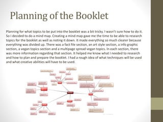 Planning of the Booklet
Planning for what topics to be put into the booklet was a bit tricky. I wasn’t sure how to do it.
So I decided to do a mind map. Creating a mind map gave me the time to be able to research
topics for the booklet as well as noting it down. It made everything so much clearer because
everything was divided up. There was a fact file section, an art style section, a info graphic
section, a vegan topics section and a multipage spread vegan topics. In each section, there
was more information regarding that section. It helped me know what I needed to research
and how to plan and prepare the booklet. I had a rough idea of what techniques will be used
and what creative abilities will have to be used.
 