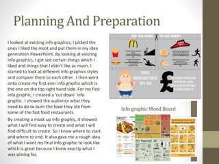 Planning And Preparation
I looked at existing info graphics, I picked the
ones I liked the most and put them in my idea
generation PowerPoint. By looking at existing
info graphics, I got see certain things which I
liked and things that I didn’t like as much. I
started to look at different info graphics styles
and compare them to each other. I then went
onto create my first ever info graphic which is
the one on the top right hand side. For my first
info graphic, I created a ‘cut down’ info
graphic. I showed the audience what they
need to do to burn the food they ate from
some of the fast food restaurants.
By creating a mock up info graphic, it showed
what I will find easy to create and what I will
find difficult to create. So I knew where to start
and where to end. It also gave me a rough idea
of what I want my final info graphic to look like
which is great because I knew exactly what I
was aiming for.
 